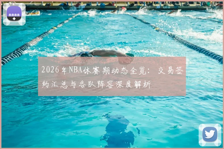 2026年NBA休赛期动态全览：交易签约汇总与各队阵容深度解析