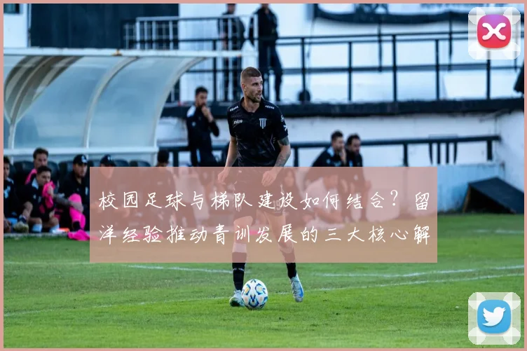 校园足球与梯队建设如何结合?留洋经验推动青训发展的三大核心解析