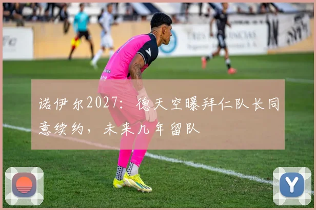 诺伊尔2027:德天空曝拜仁队长同意续约,未来几年留队