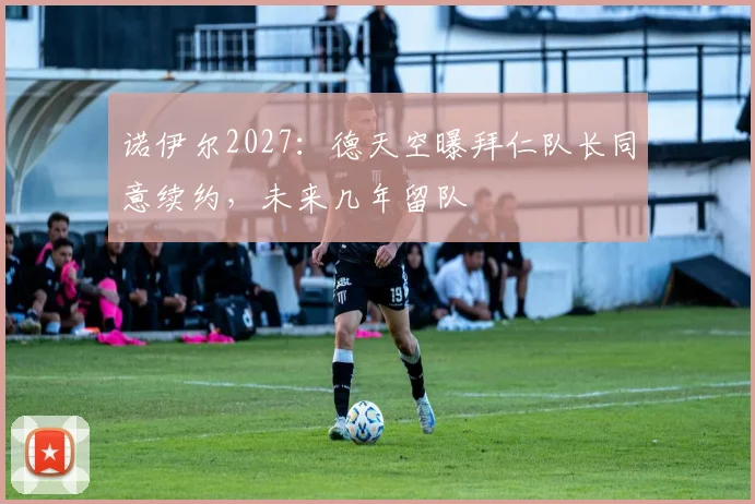 诺伊尔2027:德天空曝拜仁队长同意续约,未来几年留队