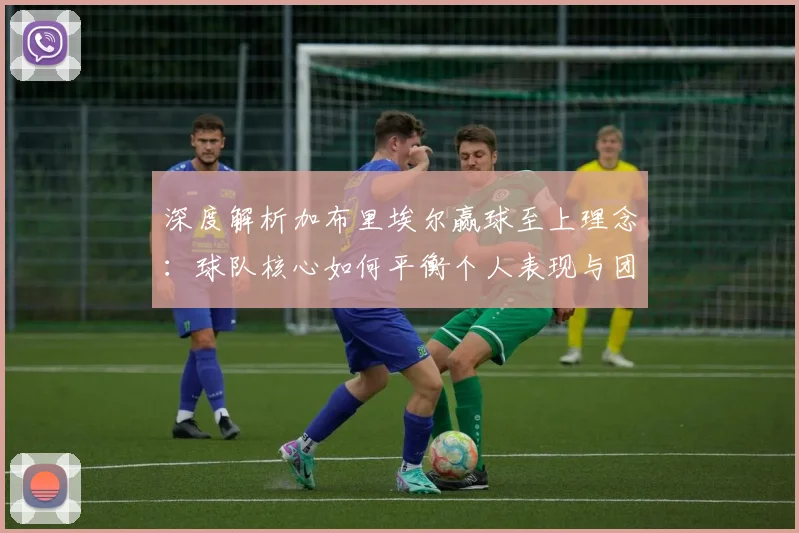 深度解析加布里埃尔赢球至上理念:球队核心如何平衡个人表现与团队胜利