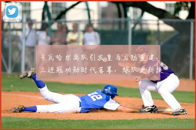 卡瓦哈尔离队引发皇马后防重建，三连冠功勋时代落幕，球队更新换代深度解析
