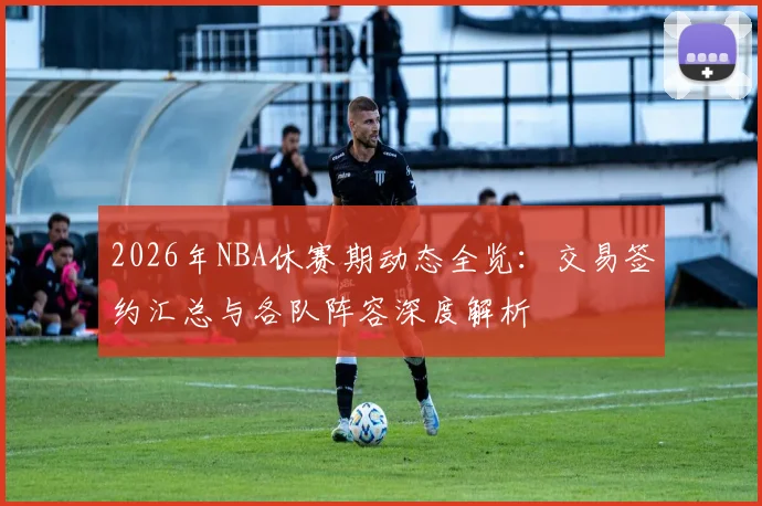 2026年NBA休赛期动态全览:交易签约汇总与各队阵容深度解析