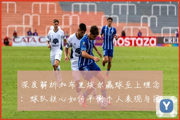 深度解析加布里埃尔赢球至上理念:球队核心如何平衡个人表现与团队胜利