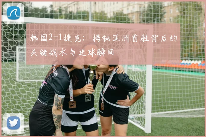 韩国2-1捷克：揭秘亚洲首胜背后的关键战术与进球瞬间