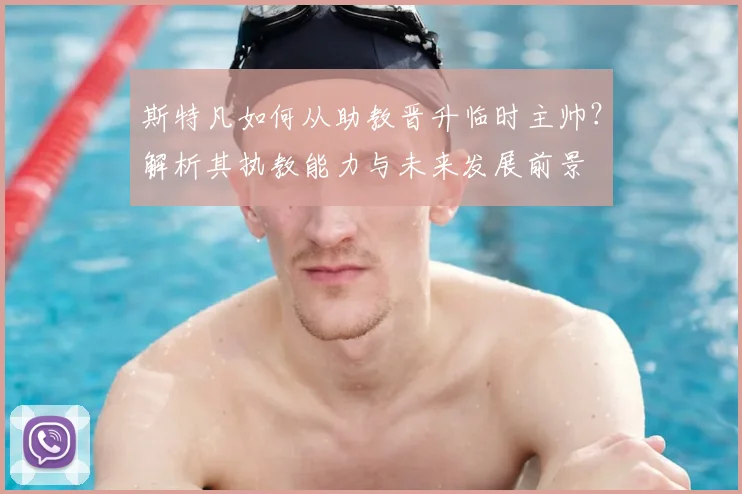 斯特凡如何从助教晋升临时主帅?解析其执教能力与未来发展前景