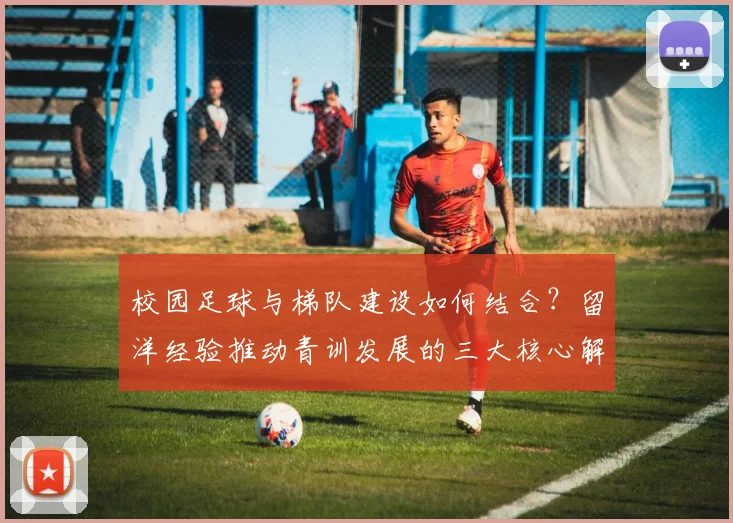 校园足球与梯队建设如何结合?留洋经验推动青训发展的三大核心解析