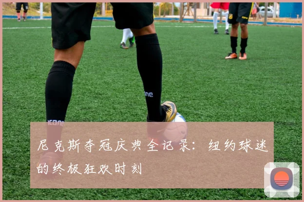 尼克斯夺冠庆典全记录:纽约球迷的终极狂欢时刻