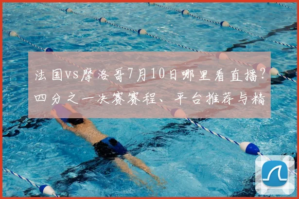 法国vs摩洛哥7月10日哪里看直播?四分之一决赛赛程、平台推荐与精彩集锦回顾