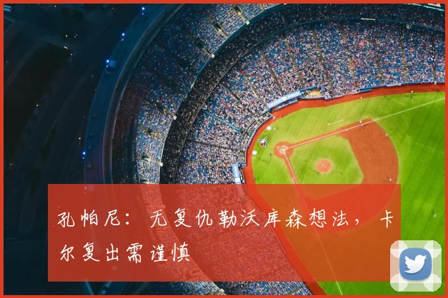 孔帕尼:无复仇勒沃库森想法,卡尔复出需谨慎