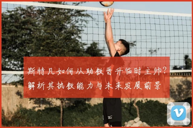 斯特凡如何从助教晋升临时主帅?解析其执教能力与未来发展前景